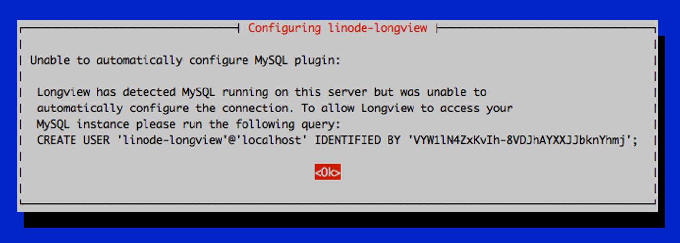 Unable to automatically configure MySQL plugin: Longview has detected MySQL running on this server but was unable to automatically configure the connection. To allow Longview to access your MySQL instance please run the following query: CREATE USER &lsquo;linode-longview&rsquo;@&lsquo;localhost&rsquo; IDENTIFIED BY &lsquo;\*\*\*\*\*\*\*\*\*\*\*\*\*\*\*\*\*\*'; \<Ok\>